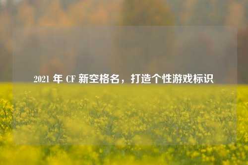2021 年 CF 新空格名，打造个性游戏标识