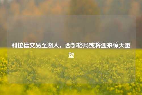 利拉德交易至湖人，西部格局或将迎来惊天重塑