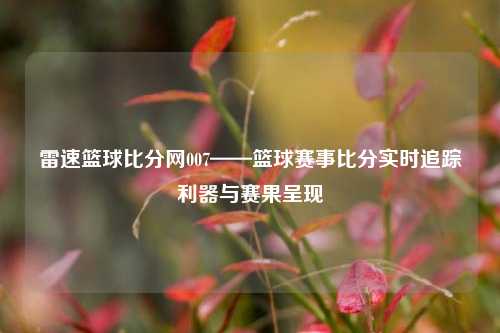 雷速篮球比分网007——篮球赛事比分实时追踪利器与赛果呈现