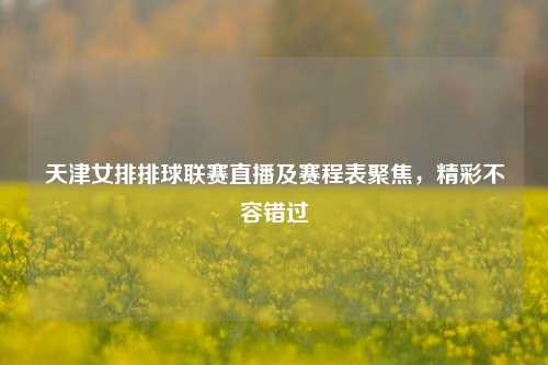 天津女排排球联赛直播及赛程表聚焦，精彩不容错过