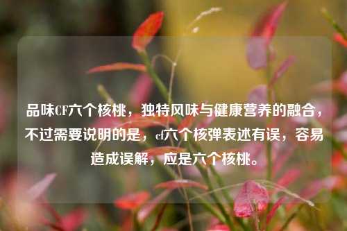 品味CF六个核桃，独特风味与健康营养的融合，不过需要说明的是，cf六个核弹表述有误，容易造成误解，应是六个核桃。