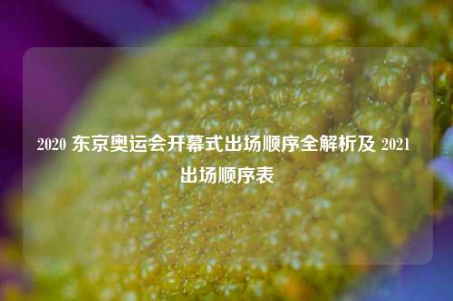 2020 东京奥运会开幕式出场顺序全解析及 2021 出场顺序表