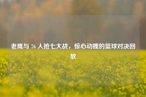 老鹰与 76 人抢七大战，惊心动魄的篮球对决回放