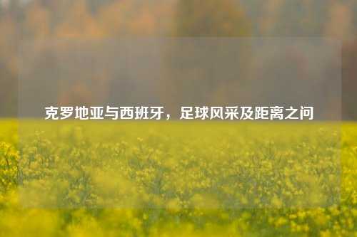 克罗地亚与西班牙，足球风采及距离之问