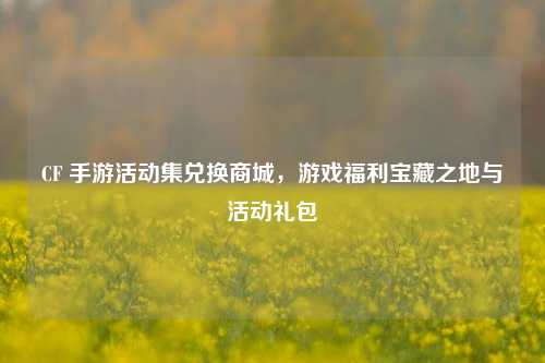 CF 手游活动集兑换商城，游戏福利宝藏之地与活动礼包