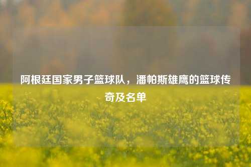 阿根廷国家男子篮球队，潘帕斯雄鹰的篮球传奇及名单