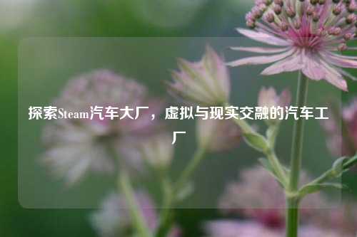 探索Steam汽车大厂，虚拟与现实交融的汽车工厂