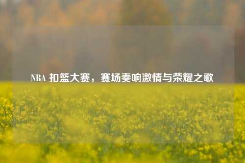 NBA 扣篮大赛，赛场奏响激情与荣耀之歌
