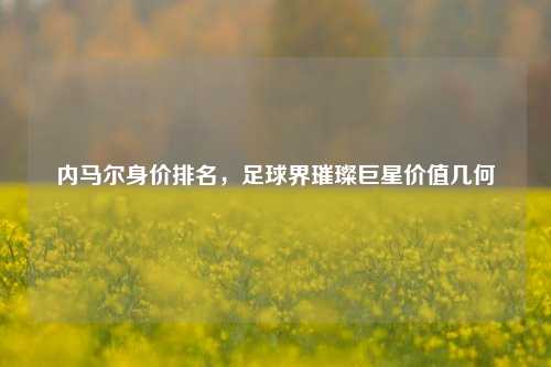内马尔身价排名，足球界璀璨巨星价值几何